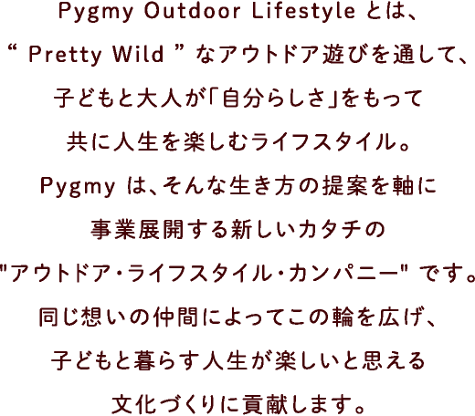 Pygmy Outdoor Lifestyle とは、“ Pretty Wild ”なアウトドア遊びを通して、子どもと大人が「自分らしさ」をもって共に人生を楽しむライフスタイル。Pygmy は、そんな生き方の提案を軸に事業展開する新しいカタチの“アウトドア・ライフスタイル・カンパニー”です。同じ想いの仲間によってこの輪を広げ、子どもと暮らす人生が楽しいと思える文化づくりに貢献します。